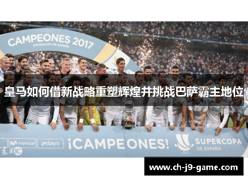 皇马如何借新战略重塑辉煌并挑战巴萨霸主地位