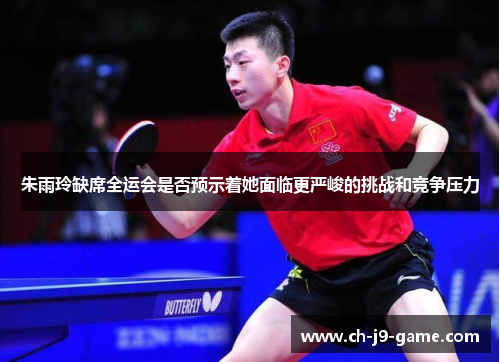 朱雨玲缺席全运会是否预示着她面临更严峻的挑战和竞争压力 朱雨玲缺席全运会是否预示着她面临更严峻的挑战和竞争压力