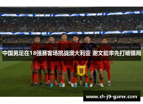 中国男足在18强赛客场挑战澳大利亚 谢文能率先打破僵局