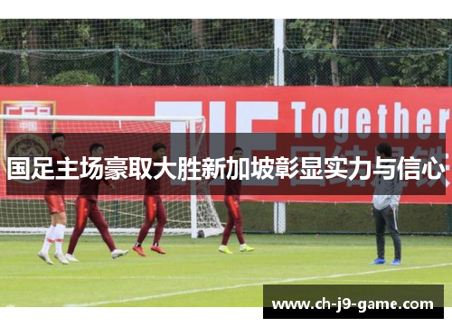 国足主场豪取大胜新加坡彰显实力与信心 国足主场豪取大胜新加坡彰显实力与信心