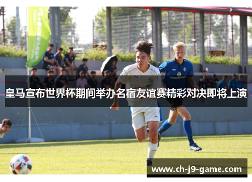 皇马宣布世界杯期间举办名宿友谊赛精彩对决即将上演 皇马宣布世界杯期间举办名宿友谊赛精彩对决即将上演