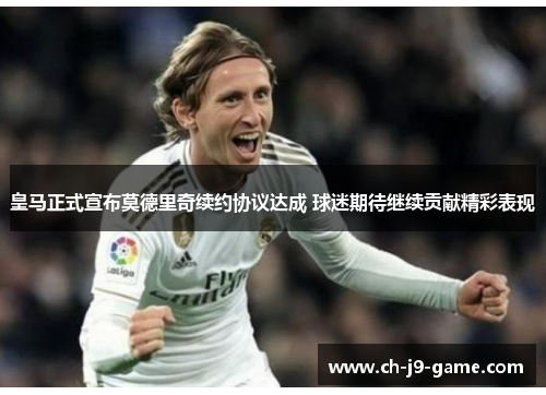 皇马正式宣布莫德里奇续约协议达成 球迷期待继续贡献精彩表现 皇马正式宣布莫德里奇续约协议达成 球迷期待继续贡献精彩表现